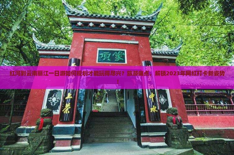 红河到云南丽江一日游如何规划才能玩得尽兴？旅游痛点，解锁2023年网红打卡新姿势！