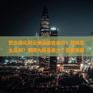 想去绥化到云南温泉自由行？路线怎么规划？费用大概是多少？需要准备什么？