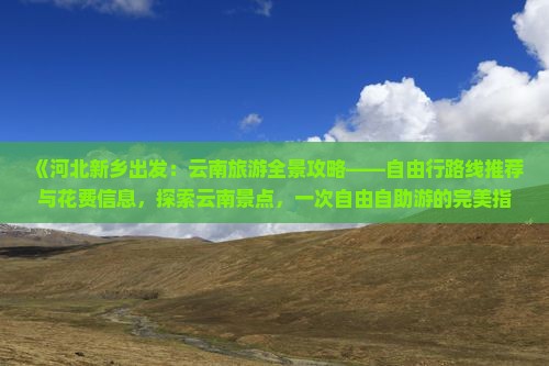 《河北新乡出发：云南旅游全景攻略——自由行路线推荐与花费信息，探索云南景点，一次自由自助游的完美指南》