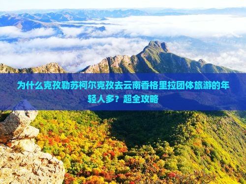 为什么克孜勒苏柯尔克孜去云南香格里拉团体旅游的年轻人多？超全攻略