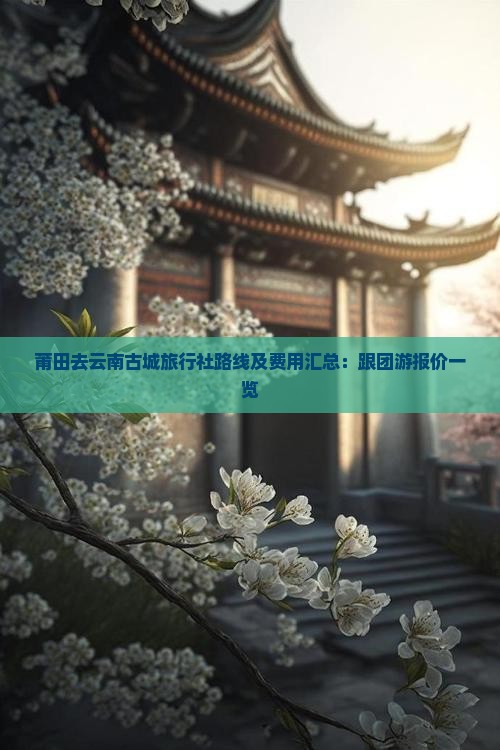 莆田去云南古城旅行社路线及费用汇总：跟团游报价一览