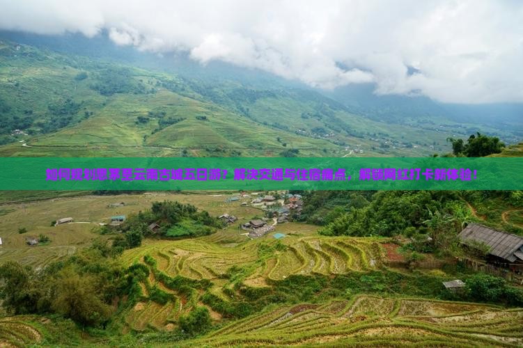如何规划思茅至云南古城五日游？解决交通与住宿痛点，解锁网红打卡新体验！
