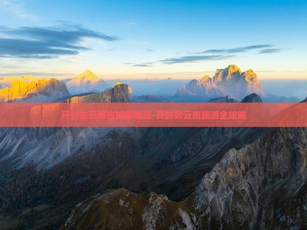 开封去云南古城哪里玩-开封到云南旅游全攻略