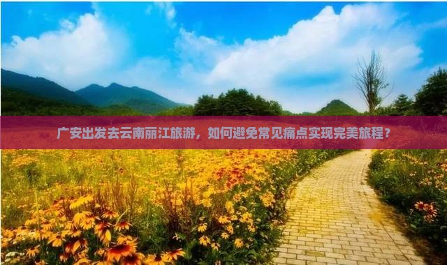 广安出发去云南丽江旅游，如何避免常见痛点实现完美旅程？