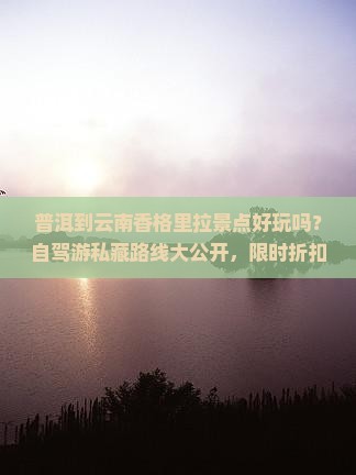 普洱到云南香格里拉景点好玩吗？自驾游私藏路线大公开，限时折扣不容错过！