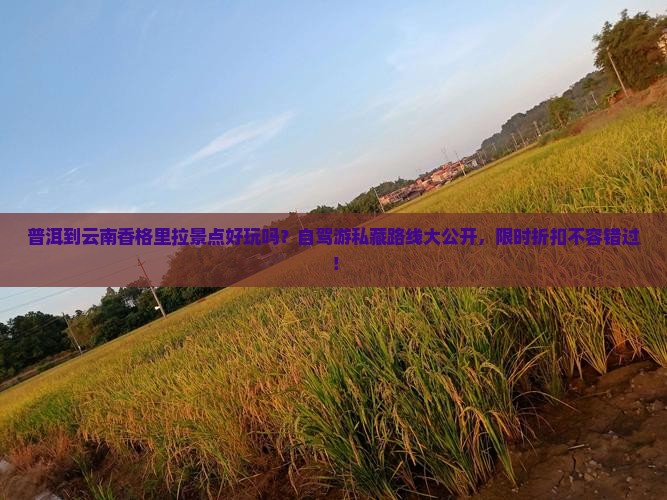 普洱到云南香格里拉景点好玩吗？自驾游私藏路线大公开，限时折扣不容错过！