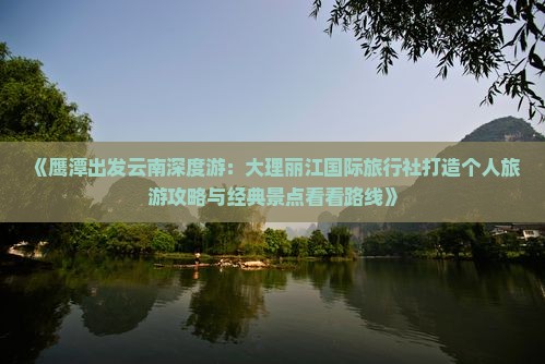 《鹰潭出发云南深度游：大理丽江国际旅行社打造个人旅游攻略与经典景点看看路线》