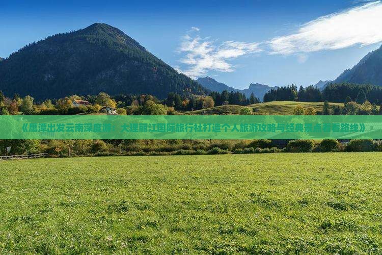 《鹰潭出发云南深度游：大理丽江国际旅行社打造个人旅游攻略与经典景点看看路线》