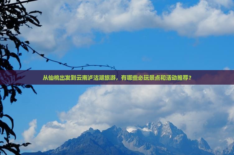 从仙桃出发到云南泸沽湖旅游，有哪些必玩景点和活动推荐？