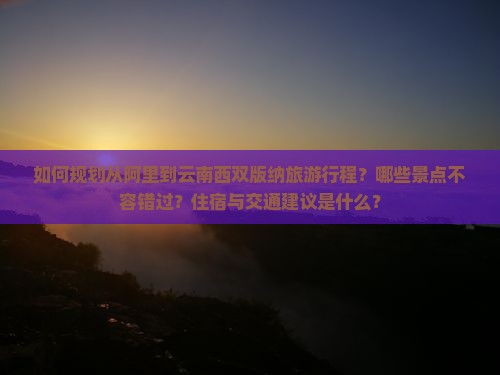 如何规划从阿里到云南西双版纳旅游行程？哪些景点不容错过？住宿与交通建议是什么？