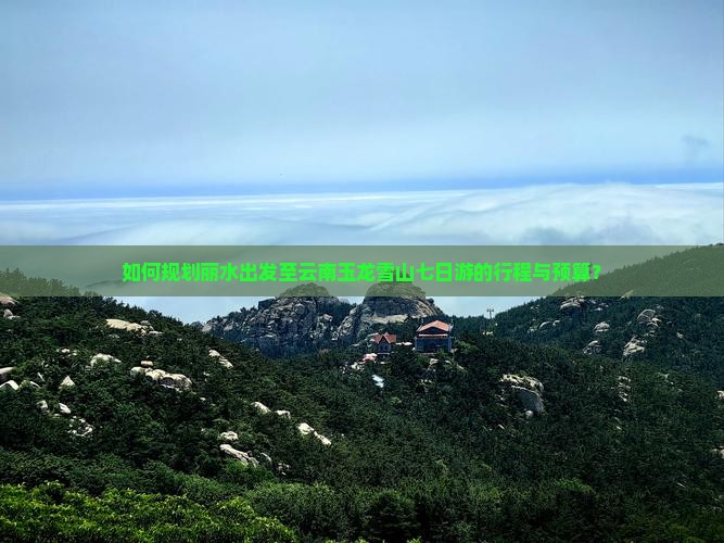 如何规划丽水出发至云南玉龙雪山七日游的行程与预算？