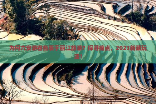 为何六安游客热衷于丽江旅游？探寻痛点，2023新潮玩法！