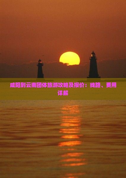 咸阳到云南团体旅游攻略及报价：线路、费用详解