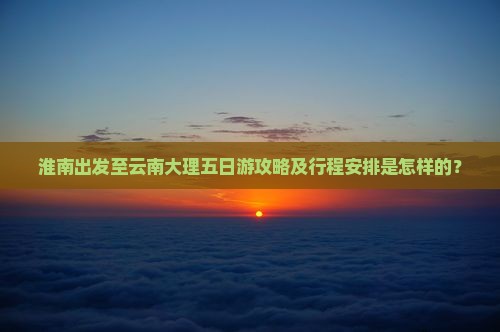 淮南出发至云南大理五日游攻略及行程安排是怎样的？