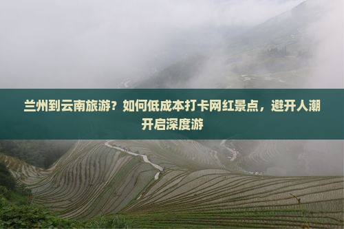 兰州到云南旅游？如何低成本打卡网红景点，避开人潮开启深度游