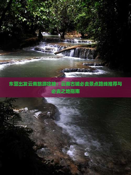 东营出发云南旅游攻略：云南古城必去景点路线推荐与必去之地指南