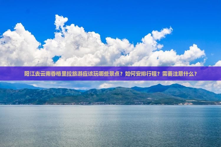 阳江去云南香格里拉旅游应该玩哪些景点？如何安排行程？需要注意什么？