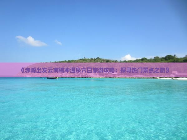 《赤峰出发云南腾冲温泉六日旅游攻略：探寻热门景点之旅》