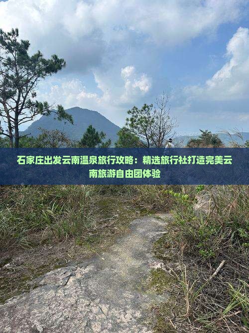 石家庄出发云南温泉旅行攻略：精选旅行社打造完美云南旅游自由团体验