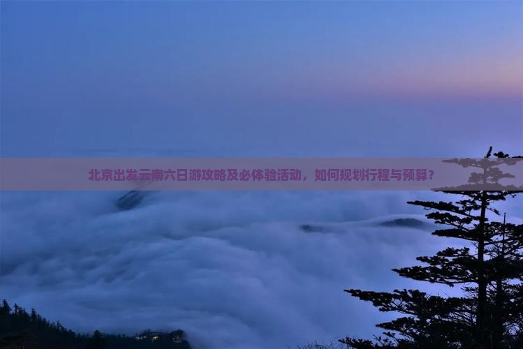 北京出发云南六日游攻略及必体验活动，如何规划行程与预算？