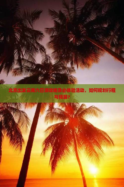 北京出发云南六日游攻略及必体验活动，如何规划行程与预算？