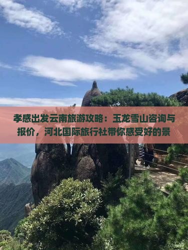 孝感出发云南旅游攻略：玉龙雪山咨询与报价，河北国际旅行社带你感受好的景点，云南玉龙雪山旅行多少钱雪山之旅详情。