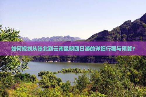 如何规划从张北到云南昆明四日游的详细行程与预算？