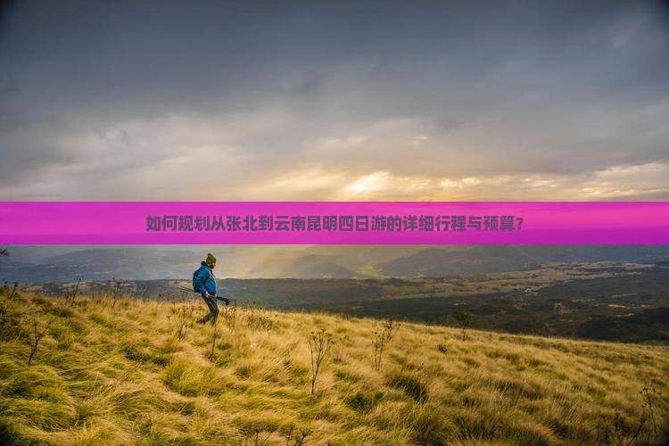 如何规划从张北到云南昆明四日游的详细行程与预算？