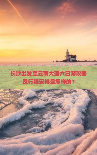 长沙出发至云南大理六日游攻略及行程安排是怎样的？
