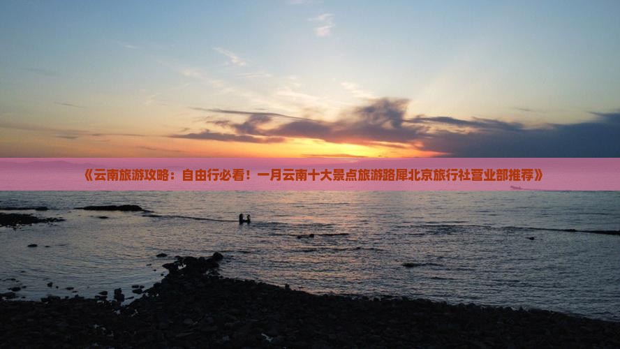 《云南旅游攻略：自由行必看！一月云南十大景点旅游路犀北京旅行社营业部推荐》