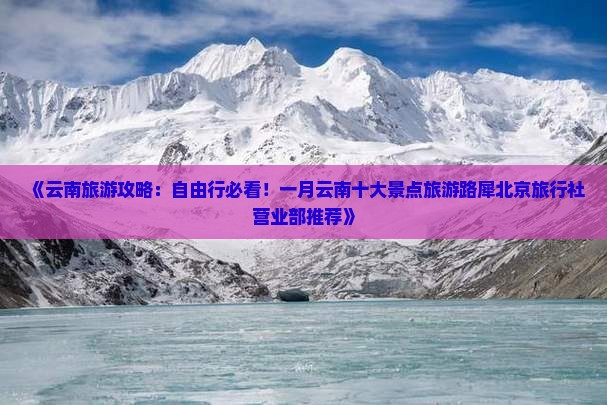 《云南旅游攻略：自由行必看！一月云南十大景点旅游路犀北京旅行社营业部推荐》