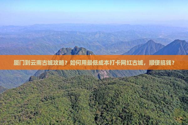 厦门到云南古城攻略？如何用最低成本打卡网红古城，顺便搞钱？