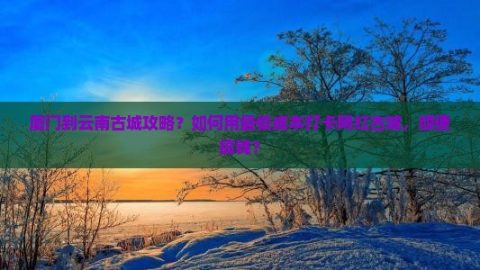厦门到云南古城攻略？如何用最低成本打卡网红古城，顺便搞钱？