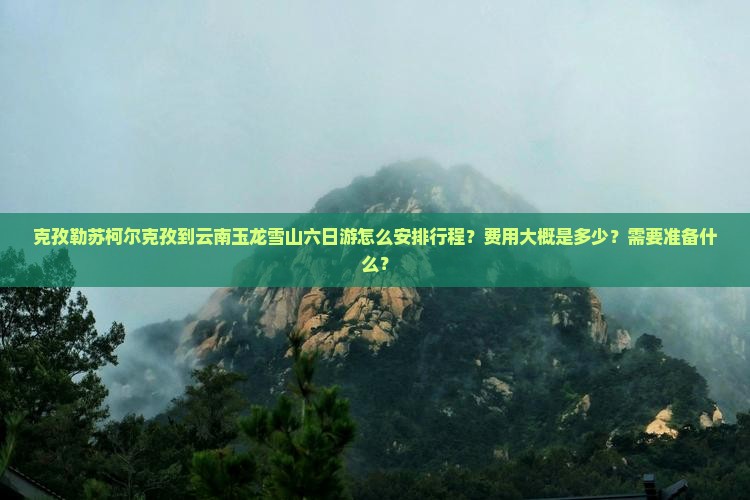 克孜勒苏柯尔克孜到云南玉龙雪山六日游怎么安排行程？费用大概是多少？需要准备什么？