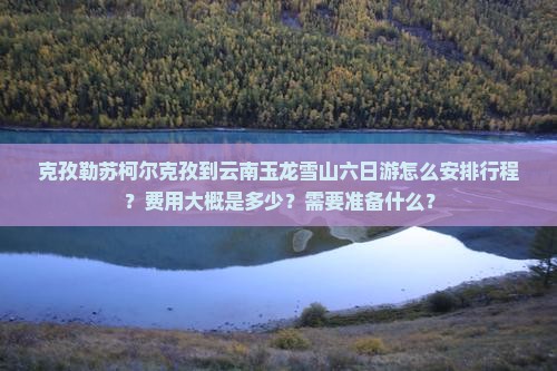 克孜勒苏柯尔克孜到云南玉龙雪山六日游怎么安排行程？费用大概是多少？需要准备什么？