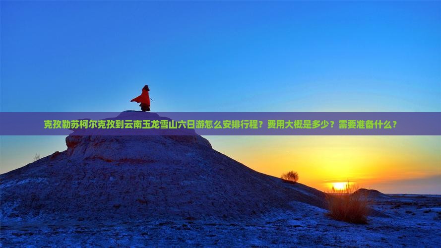 克孜勒苏柯尔克孜到云南玉龙雪山六日游怎么安排行程？费用大概是多少？需要准备什么？