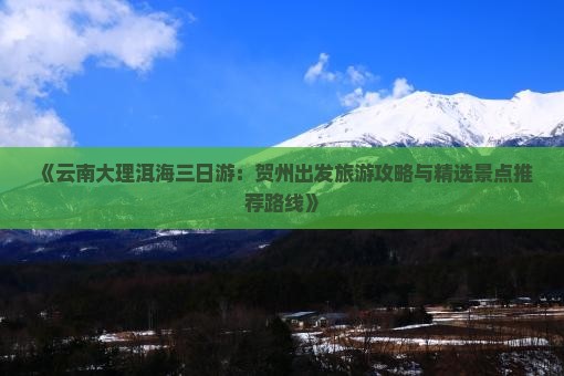 《云南大理洱海三日游：贺州出发旅游攻略与精选景点推荐路线》