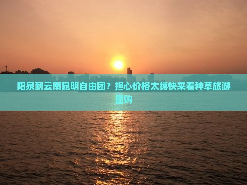 阳泉到云南昆明自由团？担心价格太缚快来看种草旅游团购