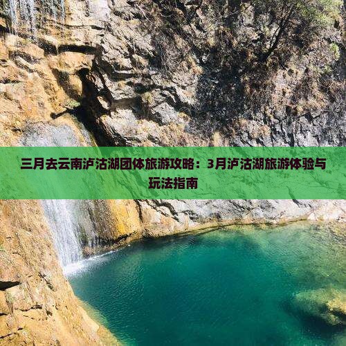 三月去云南泸沽湖团体旅游攻略：3月泸沽湖旅游体验与玩法指南