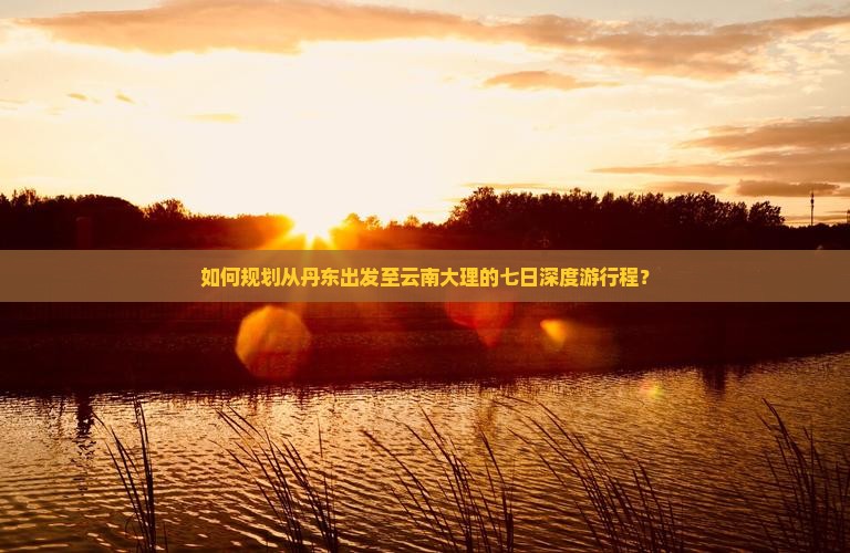 如何规划从丹东出发至云南大理的七日深度游行程？