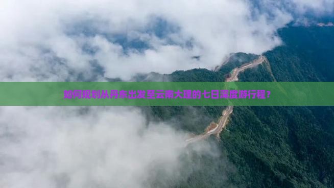 如何规划从丹东出发至云南大理的七日深度游行程？