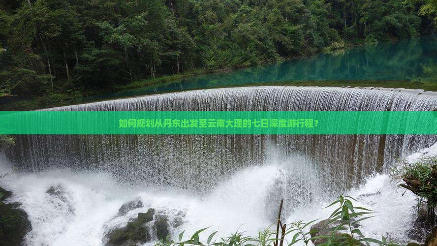 如何规划从丹东出发至云南大理的七日深度游行程？