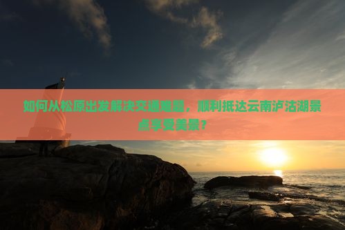 如何从松原出发解决交通难题，顺利抵达云南泸沽湖景点享受美景？