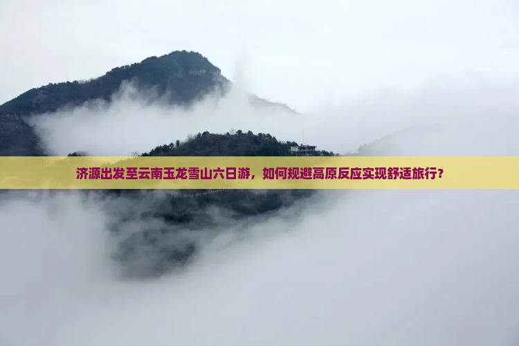 济源出发至云南玉龙雪山六日游，如何规避高原反应实现舒适旅行？