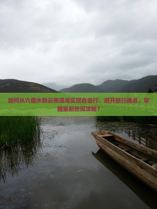 如何从六盘水到云南洱海实现自由行，避开旅行痛点，掌握最新热词攻略？