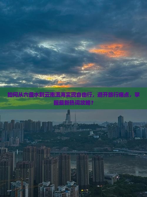 如何从六盘水到云南洱海实现自由行，避开旅行痛点，掌握最新热词攻略？
