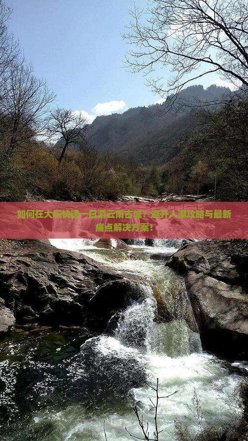 如何在大庆快速一日游云南古城？避开人潮攻略与最新痛点解决方案！