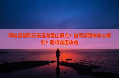 阿拉善盟到云南玉龙雪山景点？自驾游路线怎么规划？附带实用攻略