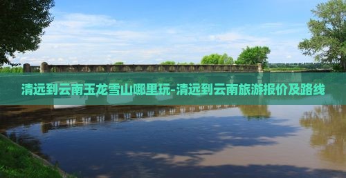 清远到云南玉龙雪山哪里玩-清远到云南旅游报价及路线