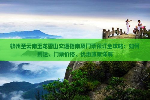 赣州至云南玉龙雪山交通指南及门票预订全攻略：如何到达、门票价格、优惠政策详解